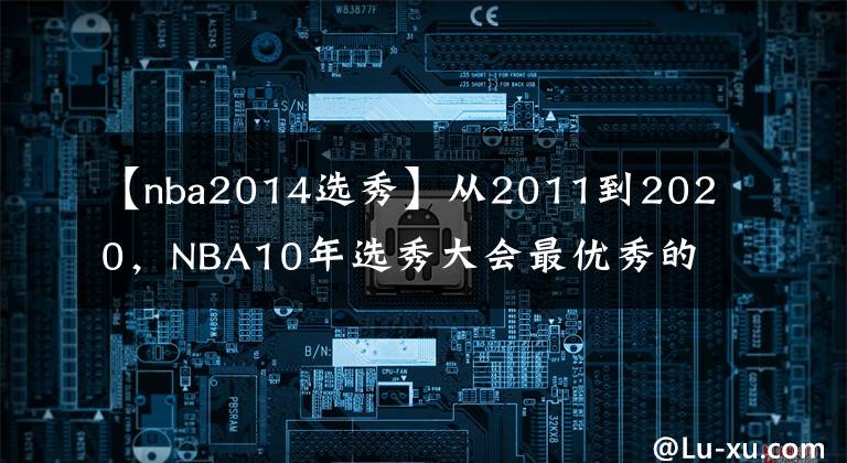 【nba2014選秀】從2011到2020，NBA10年選秀大會最優(yōu)秀的球員是誰，如今成就幾何