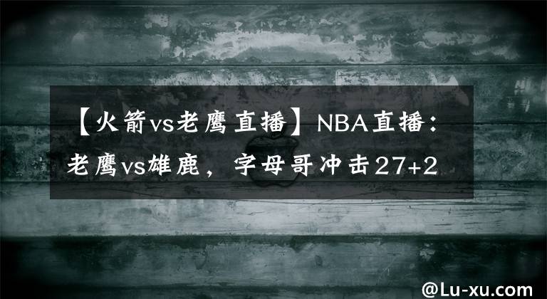 【火箭vs老鷹直播】NBA直播：老鷹vs雄鹿，字母哥沖擊27+26、10蓋帽三雙的火箭舊將