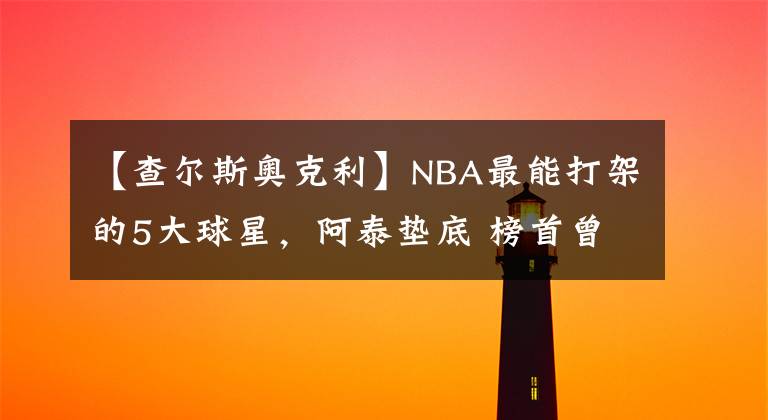 【查爾斯奧克利】NBA最能打架的5大球星，阿泰墊底 榜首曾讓伊巴卡認(rèn)慫