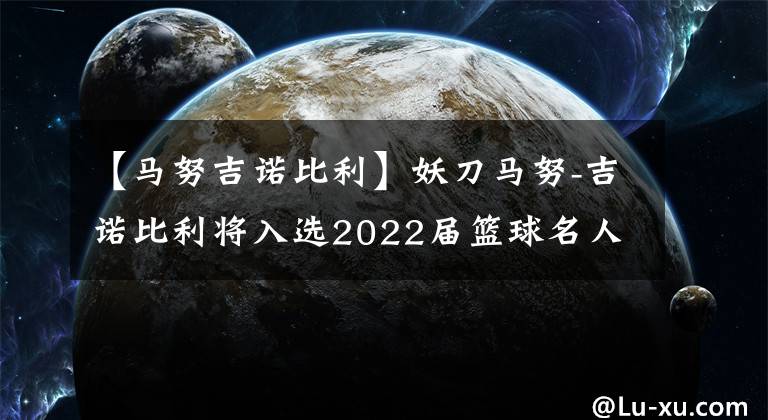 【馬努吉諾比利】妖刀馬努-吉諾比利將入選2022屆籃球名人堂