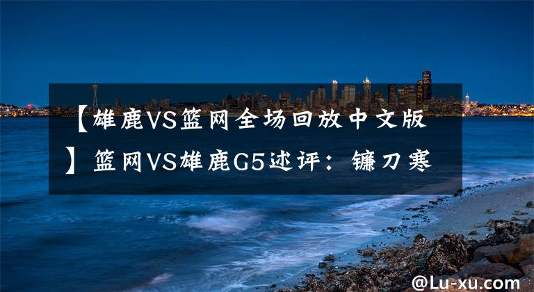 【雄鹿VS籃網(wǎng)全場回放中文版】籃網(wǎng)VS雄鹿G5述評：鐮刀寒光綻放！死神全場48分鐘的終極形態(tài)