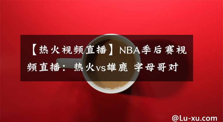 【熱火視頻直播】NBA季后賽視頻直播：熱火vs雄鹿 字母哥對(duì)陣巴特勒，雄鹿能否復(fù)仇