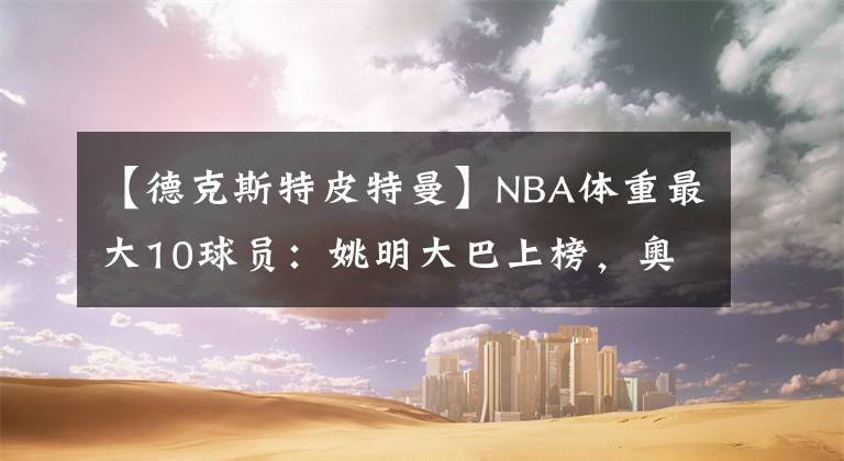 【德克斯特皮特曼】NBA體重最大10球員：姚明大巴上榜，奧尼爾326斤卻輸2米06巨漢