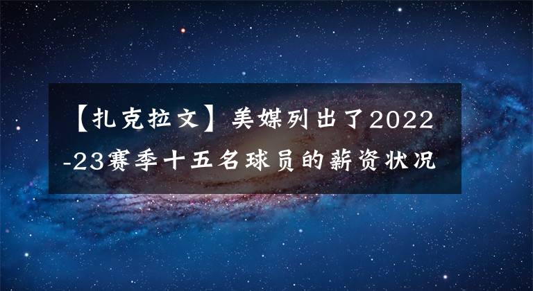 【扎克拉文】美媒列出了2022-23賽季十五名球員的薪資狀況，誰(shuí)該走誰(shuí)該留