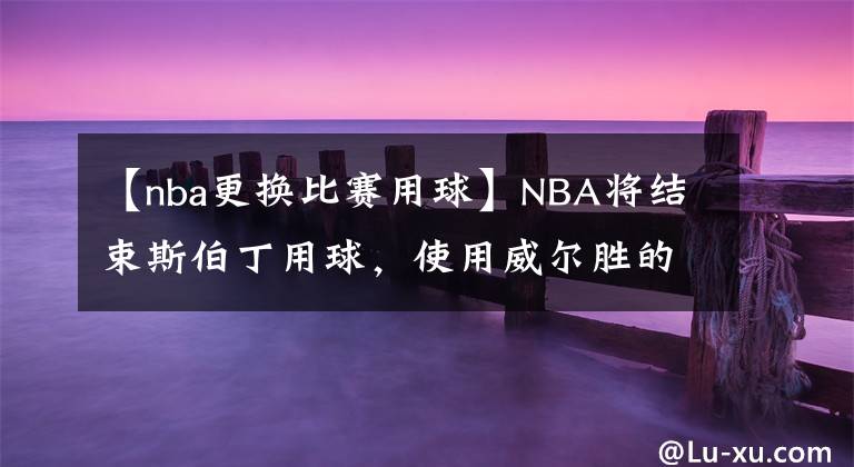 【nba更換比賽用球】NBA將結(jié)束斯伯丁用球，使用威爾勝的籃球，新星馬克西表示無所謂