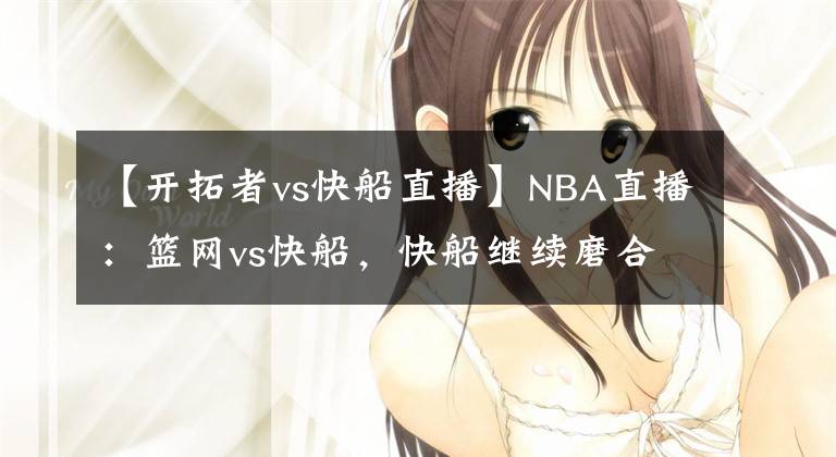 【開拓者vs快船直播】NBA直播：籃網(wǎng)vs快船，快船繼續(xù)磨合陣容，尋找化學(xué)反應(yīng)！