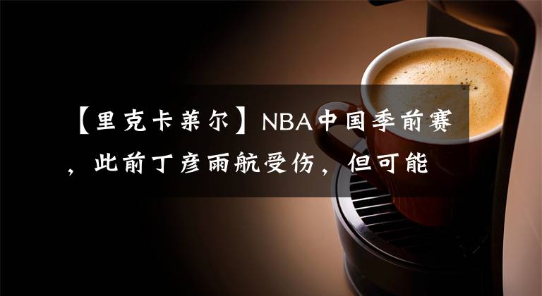 【里克卡萊爾】NBA中國季前賽，此前丁彥雨航受傷，但可能會出戰(zhàn)周一的深圳站