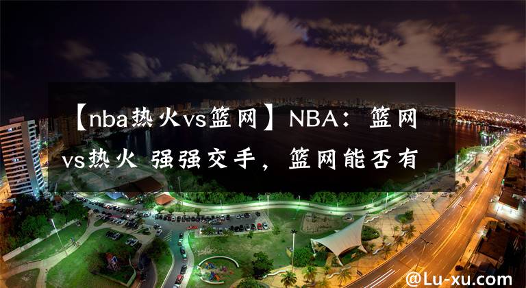 【nba熱火vs籃網(wǎng)】NBA：籃網(wǎng)vs熱火 強(qiáng)強(qiáng)交手，籃網(wǎng)能否有所表現(xiàn)？