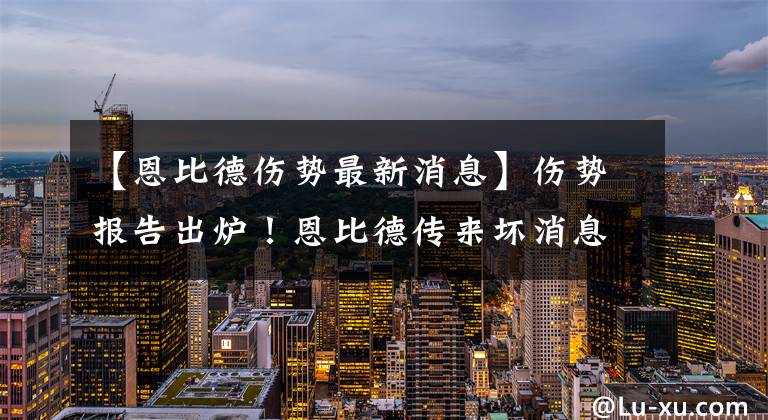 【恩比德傷勢最新消息】傷勢報告出爐！恩比德傳來壞消息，里弗斯擔(dān)心的事情發(fā)生了