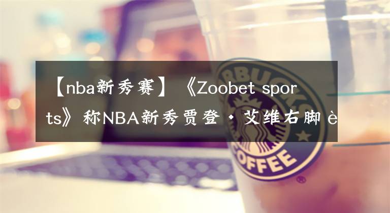 【nba新秀賽】《Zoobet sports》稱NBA新秀賈登·艾維右腳踝傷痛，無緣夏季聯(lián)賽