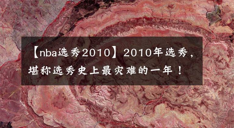 【nba選秀2010】2010年選秀，堪稱選秀史上最災難的一年！前十順位近半遭賽季報銷