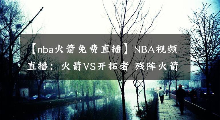 【nba火箭免費直播】NBA視頻直播：火箭VS開拓者 殘陣火箭能否抵擋開拓者雙槍？