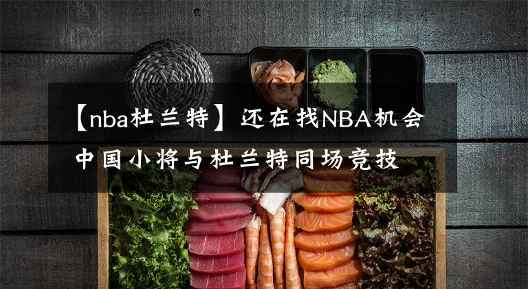 【nba杜蘭特】還在找NBA機會 中國小將與杜蘭特同場競技 這個夏天他收獲太多