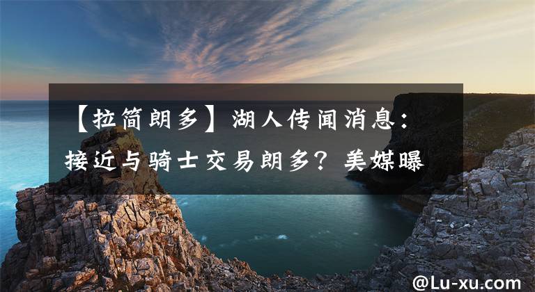 【拉簡(jiǎn)朗多】湖人傳聞消息：接近與騎士交易朗多？美媒曝湖人截止日前有意3人