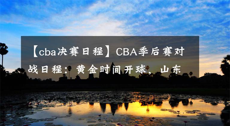 【cba決賽日程】CBA季后賽對(duì)戰(zhàn)日程：黃金時(shí)間開(kāi)球，山東20日、22日戰(zhàn)廣東