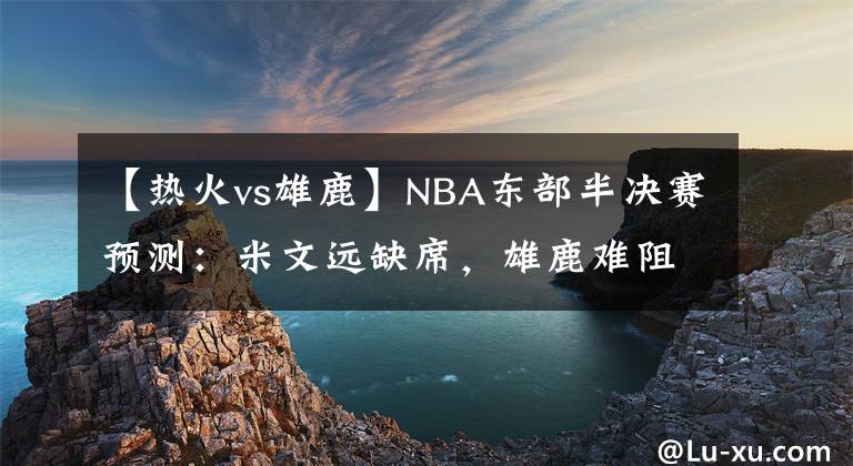 【熱火vs雄鹿】NBA東部半決賽預(yù)測：米文遠(yuǎn)缺席，雄鹿難阻綠衫軍；熱火力克76人