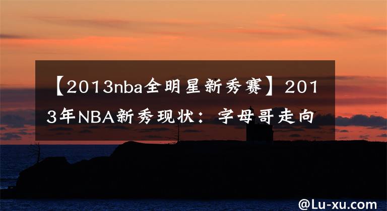 【2013nba全明星新秀賽】2013年NBA新秀現(xiàn)狀：字母哥走向超巨，戈貝爾防住全聯(lián)盟