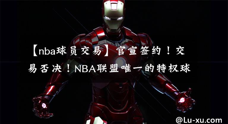 【nba球員交易】官宣簽約！交易否決！NBA聯(lián)盟唯一的特權(quán)球員