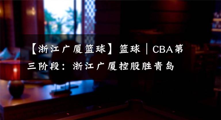 【浙江廣廈籃球】籃球｜CBA第三階段：浙江廣廈控股勝青島每日優(yōu)鮮