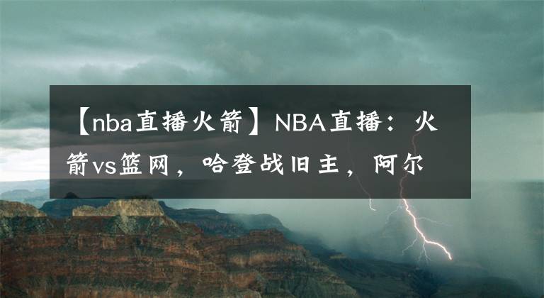 【nba直播火箭】NBA直播：火箭vs籃網(wǎng)，哈登戰(zhàn)舊主，阿爾德里奇迎首秀，勝負已定