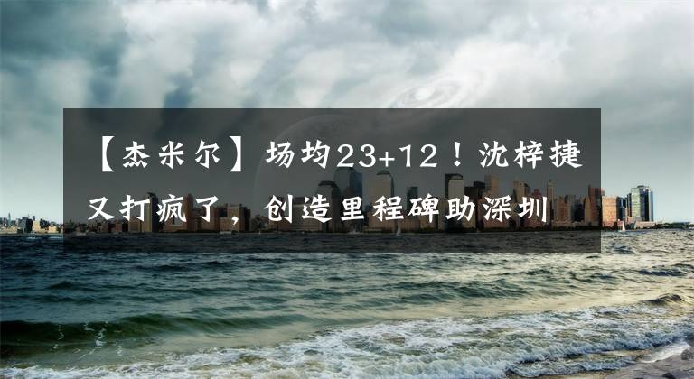 【杰米爾】場均23+12！沈梓捷又打瘋了，創(chuàng)造里程碑助深圳連勝，杜鋒偷著樂