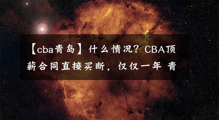 【cba青島】什么情況？CBA頂薪合同直接買斷，僅僅一年 青島貼錢送走廣東舊將