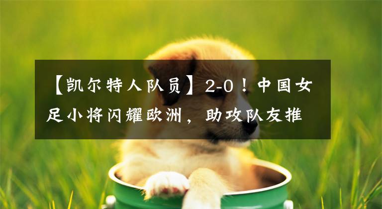 【凱爾特人隊(duì)員】2-0！中國女足小將閃耀歐洲，助攻隊(duì)友推空門，連續(xù)8場首發(fā)創(chuàng)歷史