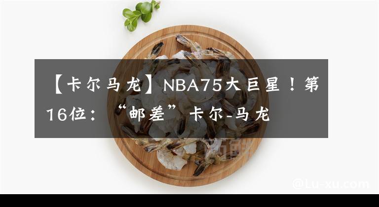 【卡爾馬龍】NBA75大巨星！第16位：“郵差”卡爾-馬龍