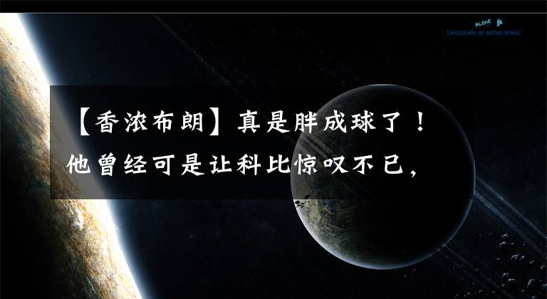 【香濃布朗】真是胖成球了！他曾經(jīng)可是讓科比驚嘆不已，讓加索爾蒙羞的猛男啊