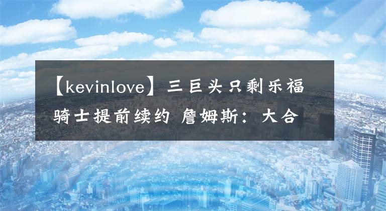 【kevinlove】三巨頭只剩樂福 騎士提前續(xù)約 詹姆斯：大合同到手，請客！