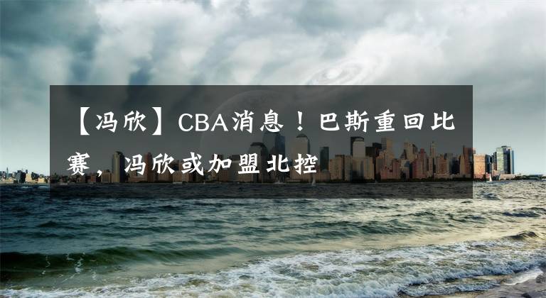 【馮欣】CBA消息！巴斯重回比賽，馮欣或加盟北控