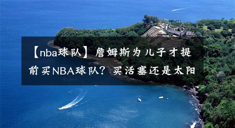 【nba球隊】詹姆斯為兒子才提前買NBA球隊？買活塞還是太陽？騎士還是熱火？