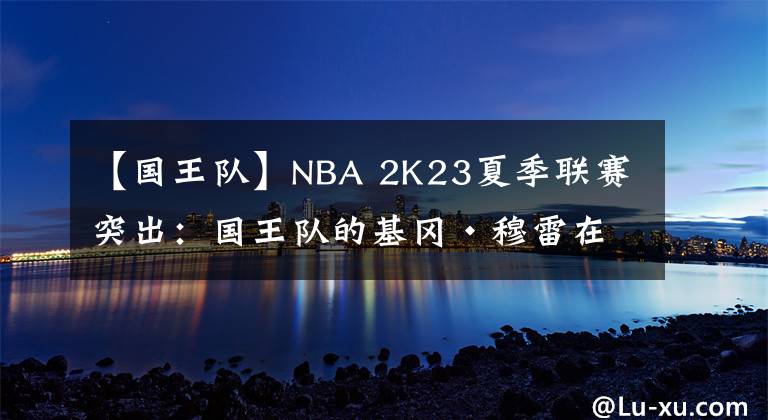 【國(guó)王隊(duì)】NBA 2K23夏季聯(lián)賽突出：國(guó)王隊(duì)的基岡·穆雷在地板兩端發(fā)光