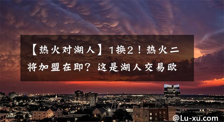 【熱火對湖人】1換2！熱火二將加盟在即？這是湖人交易歐文失敗的補救措施之一