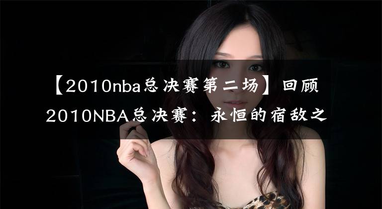 【2010nba總決賽第二場(chǎng)】回顧2010NBA總決賽：永恒的宿敵之爭(zhēng)，最具對(duì)抗深度的決戰(zhàn)