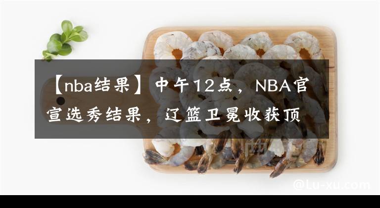 【nba結(jié)果】中午12點(diǎn)，NBA官宣選秀結(jié)果，遼籃衛(wèi)冕收獲頂級主力，楊鳴安心了