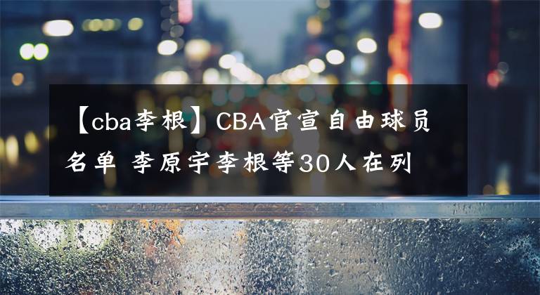 【cba李根】CBA官宣自由球員名單 李原宇李根等30人在列