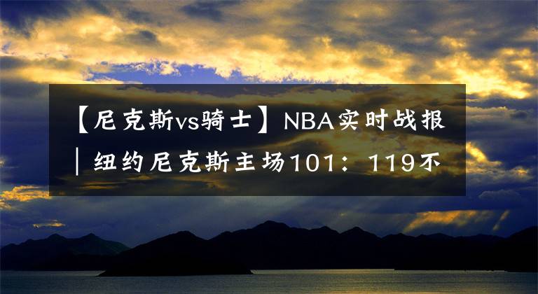 【尼克斯vs騎士】NBA實(shí)時(shí)戰(zhàn)報(bào)｜紐約尼克斯主場(chǎng)101：119不敵克利夫蘭騎士