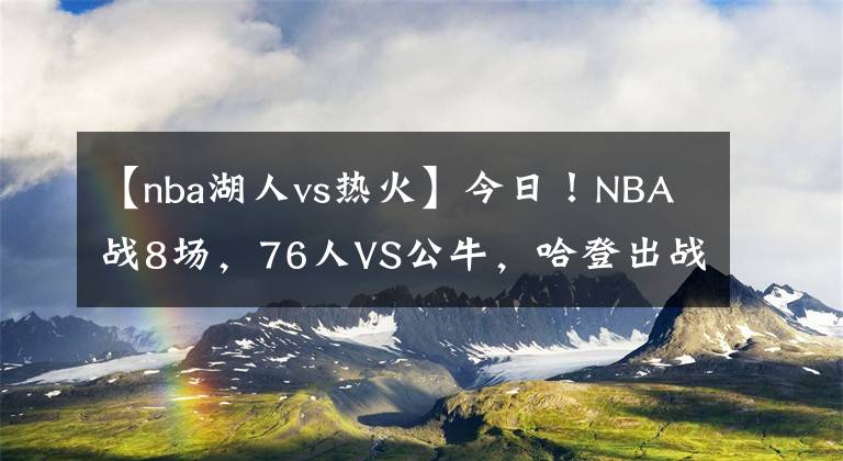 【nba湖人vs熱火】今日！NBA戰(zhàn)8場，76人VS公牛，哈登出戰(zhàn)？湖人PK馬刺！熱火VS火箭