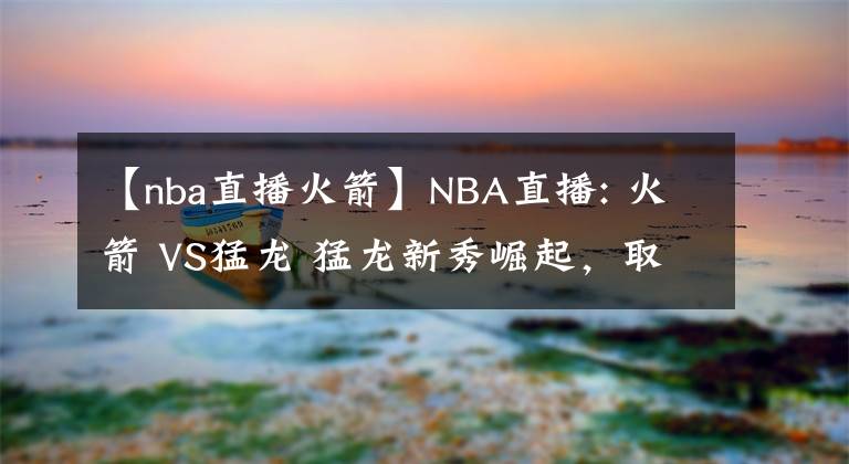 【nba直播火箭】NBA直播: 火箭 VS猛龍 猛龍新秀崛起，取勝問題不大 前瞻分析