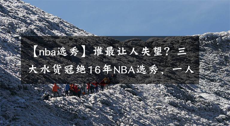 【nba選秀】誰最讓人失望？三大水貨冠絕16年NBA選秀，一人被迫轉(zhuǎn)投海外聯(lián)賽