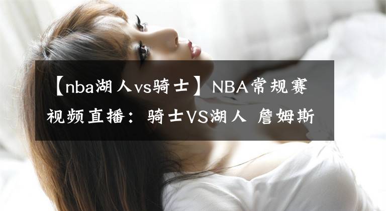 【nba湖人vs騎士】NBA常規(guī)賽視頻直播：騎士VS湖人 詹姆斯?jié)饷既标?，誰能挑起大梁？