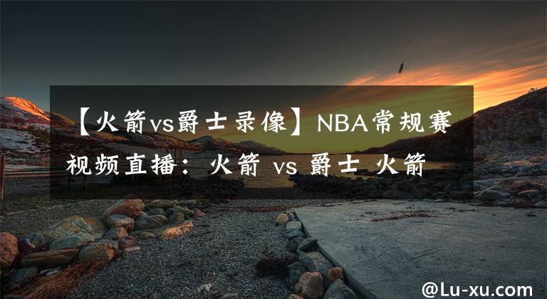 【火箭vs爵士錄像】NBA常規(guī)賽視頻直播：火箭 vs 爵士 火箭內(nèi)線備受考驗(yàn)！