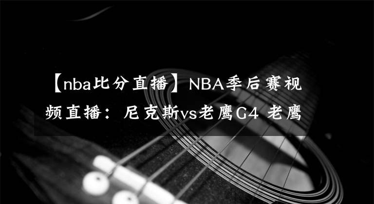 【nba比分直播】NBA季后賽視頻直播：尼克斯vs老鷹G4 老鷹欲奪賽點，尼克斯想扳平比分