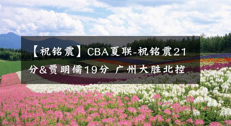 【祝銘震】CBA夏聯(lián)-祝銘震21分&賈明儒19分 廣州大勝北控