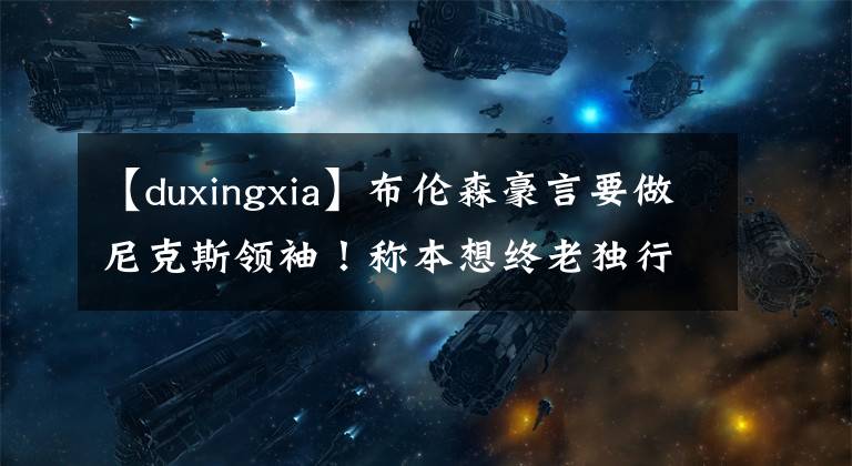 【duxingxia】布倫森豪言要做尼克斯領(lǐng)袖！稱本想終老獨行俠 從未想過拿1億合同