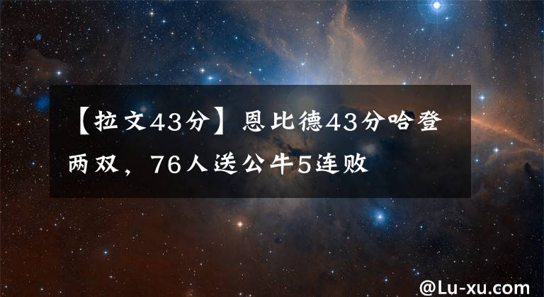 【拉文43分】恩比德43分哈登兩雙，76人送公牛5連敗