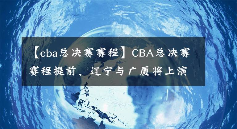 【cba總決賽賽程】CBA總決賽賽程提前，遼寧與廣廈將上演七場(chǎng)四勝制爭(zhēng)冠大戰(zhàn)