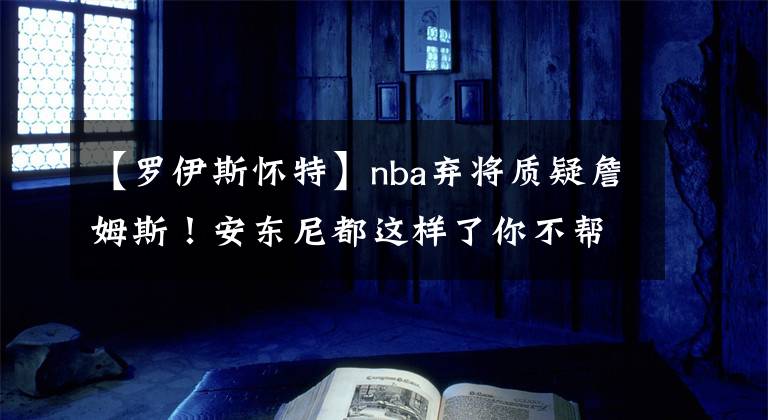 【羅伊斯懷特】nba棄將質(zhì)疑詹姆斯！安東尼都這樣了你不幫一把？貝弗利點(diǎn)贊評論