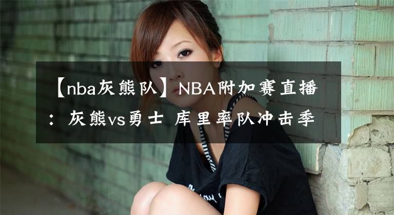 【nba灰熊隊(duì)】NBA附加賽直播：灰熊vs勇士 庫里率隊(duì)沖擊季后賽，勇士退無可退！